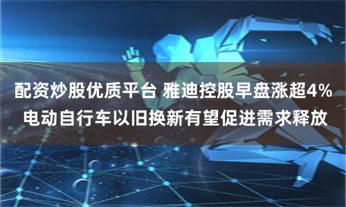配资炒股优质平台 雅迪控股早盘涨超4% 电动自行车以旧换新有望促进需求释放