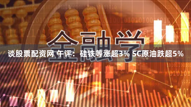 谈股票配资网 午评：硅铁等涨超3% SC原油跌超5%