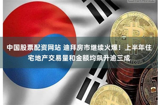 中国股票配资网站 迪拜房市继续火爆！上半年住宅地产交易量和金额均飙升逾三成