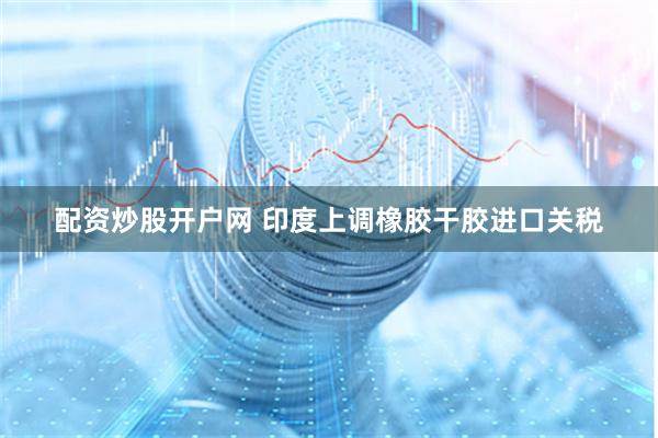 配资炒股开户网 印度上调橡胶干胶进口关税