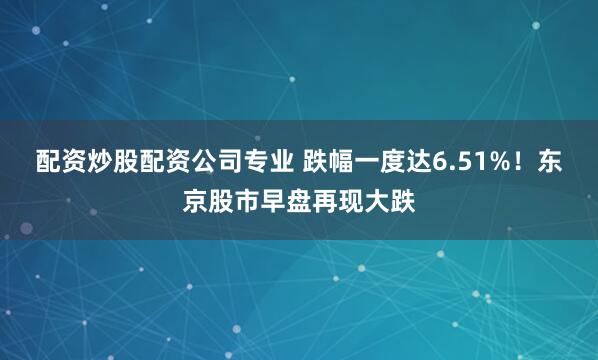 配资炒股配资公司专业 跌幅一度达6.51%！东京股市早盘再现大跌
