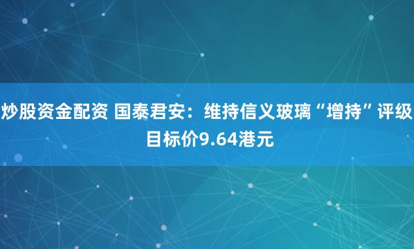 炒股资金配资 国泰君安：维持信义玻璃“增持”评级 目标价9.64港元
