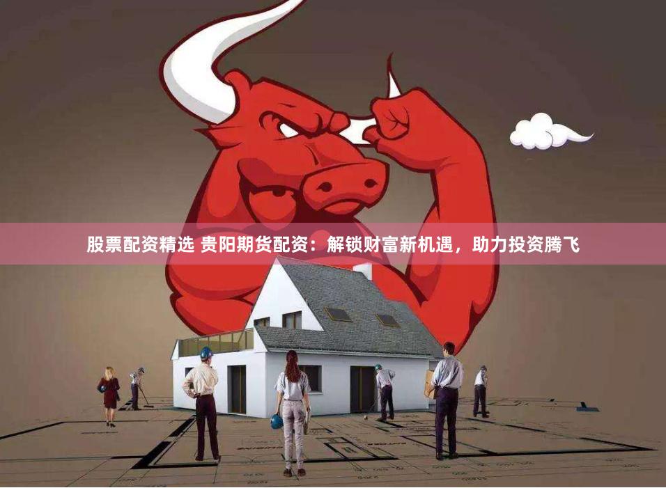股票配资精选 贵阳期货配资：解锁财富新机遇，助力投资腾飞