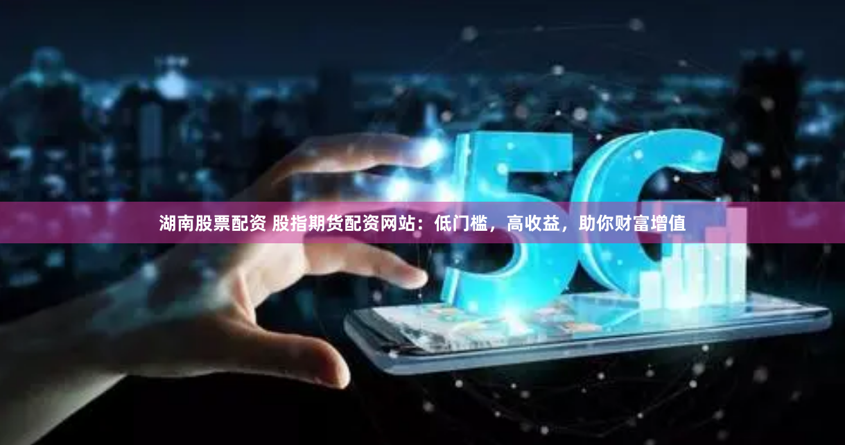 湖南股票配资 股指期货配资网站：低门槛，高收益，助你财富增值