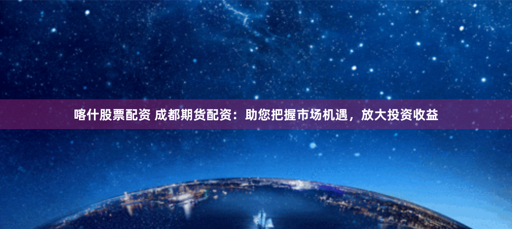 喀什股票配资 成都期货配资：助您把握市场机遇，放大投资收益