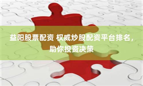 益阳股票配资 权威炒股配资平台排名，助你投资决策