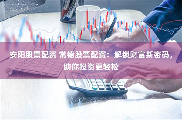 安阳股票配资 常德股票配资：解锁财富新密码，助你投资更轻松
