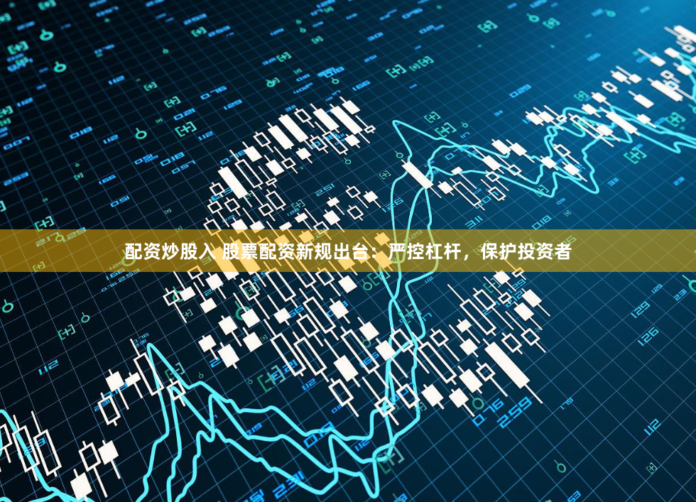 配资炒股入 股票配资新规出台：严控杠杆，保护投资者