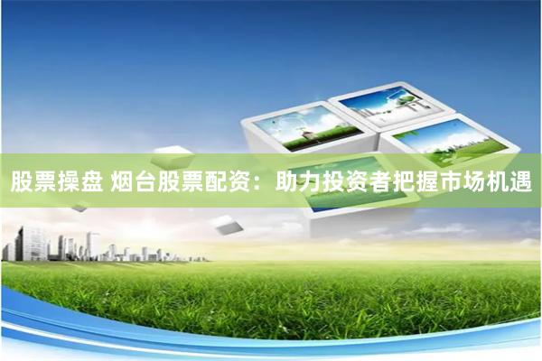 股票操盘 烟台股票配资：助力投资者把握市场机遇