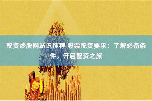 配资炒股网站识推荐 股票配资要求：了解必备条件，开启配资之旅