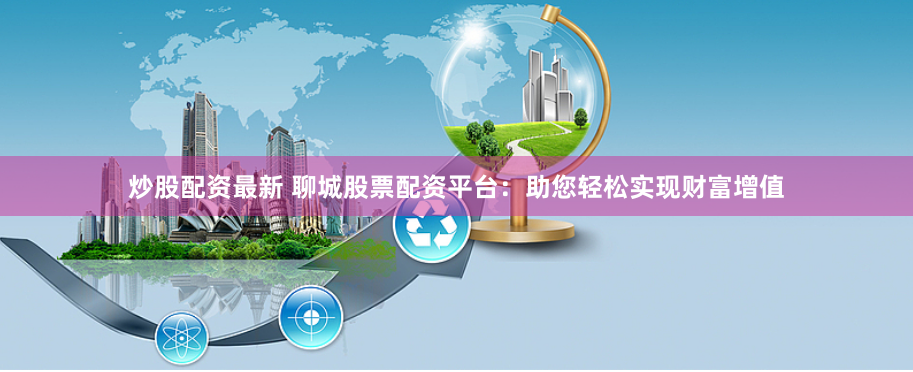 炒股配资最新 聊城股票配资平台:助您轻松实现财富增值