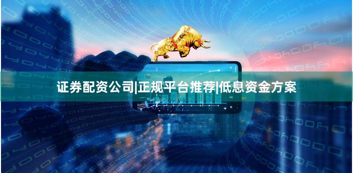 证券配资公司|正规平台推荐|低息资金方案