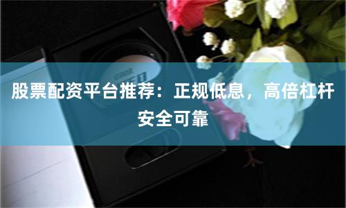 股票配资平台推荐：正规低息，高倍杠杆安全可靠